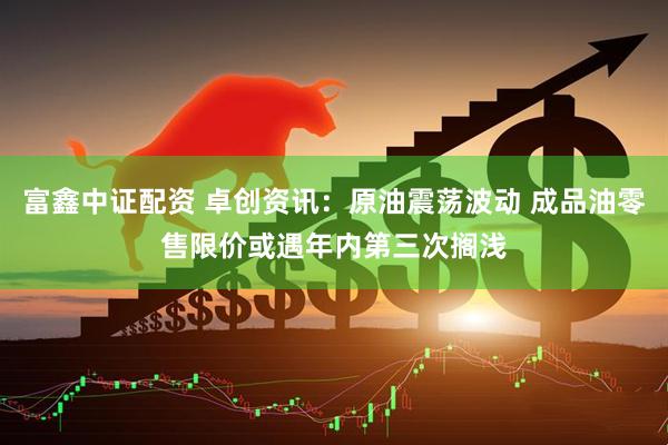 富鑫中证配资 卓创资讯：原油震荡波动 成品油零售限价或遇年内第三次搁浅