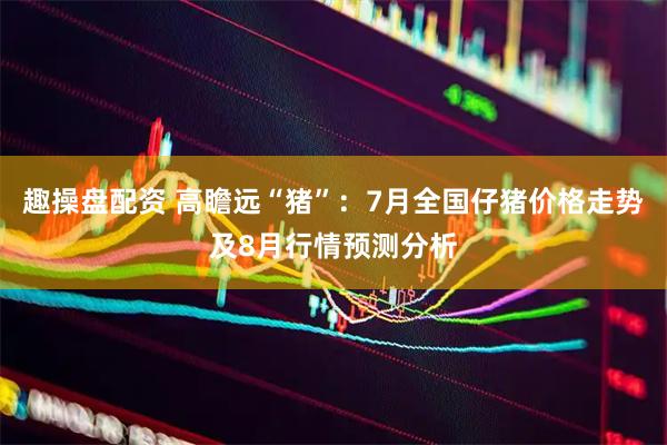 趣操盘配资 高瞻远“猪”：7月全国仔猪价格走势及8月行情预测分析