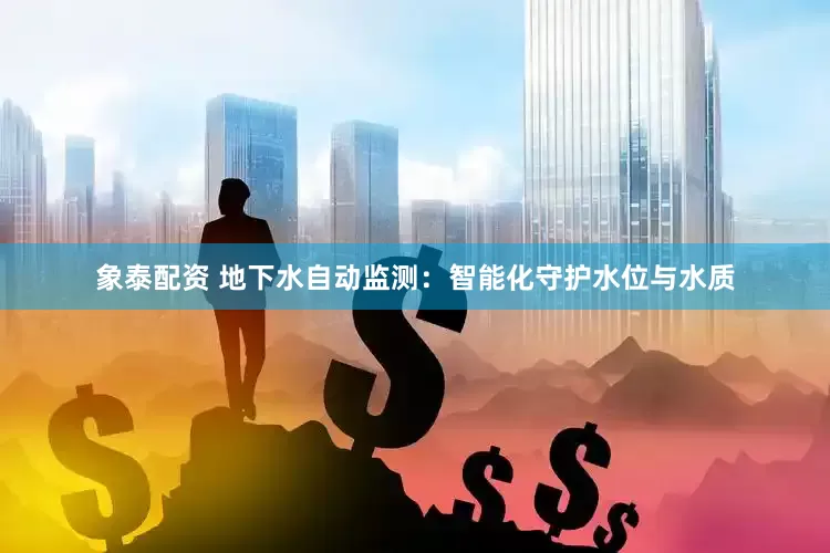 象泰配资 地下水自动监测：智能化守护水位与水质