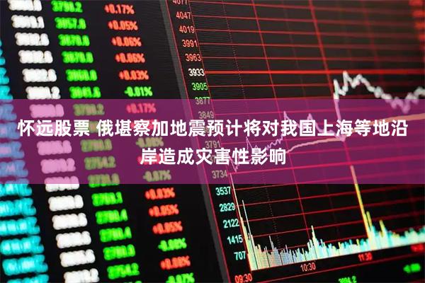怀远股票 俄堪察加地震预计将对我国上海等地沿岸造成灾害性影响