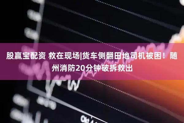 股赢宝配资 救在现场|货车侧翻田地司机被困！随州消防20分钟破拆救出