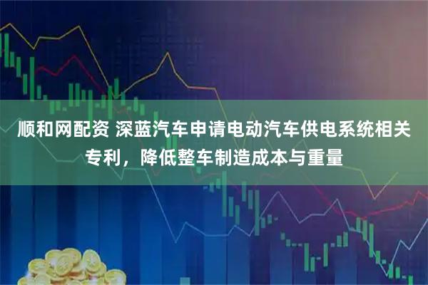 顺和网配资 深蓝汽车申请电动汽车供电系统相关专利，降低整车制造成本与重量