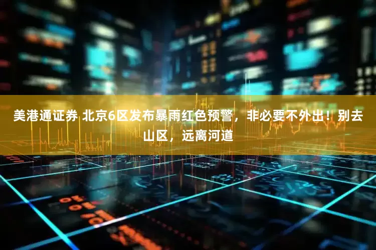 美港通证券 北京6区发布暴雨红色预警，非必要不外出！别去山区，远离河道