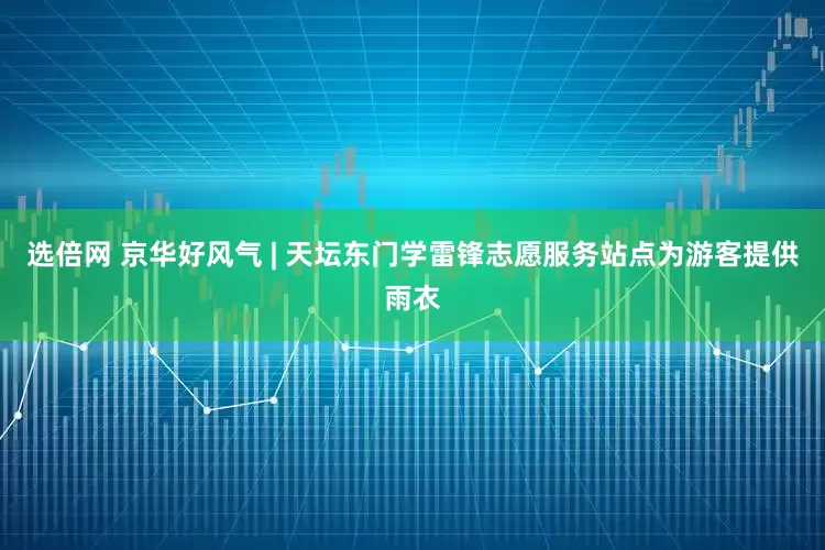 选倍网 京华好风气 | 天坛东门学雷锋志愿服务站点为游客提供雨衣