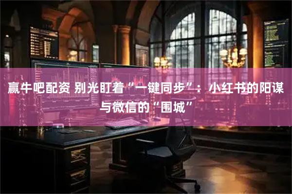 赢牛吧配资 别光盯着“一键同步”：小红书的阳谋与微信的“围城”