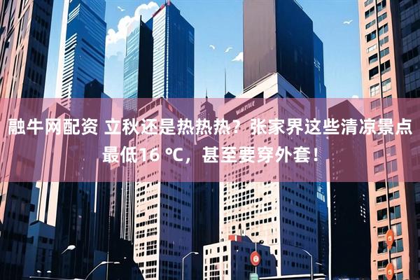 融牛网配资 立秋还是热热热？张家界这些清凉景点最低16 ℃，甚至要穿外套！