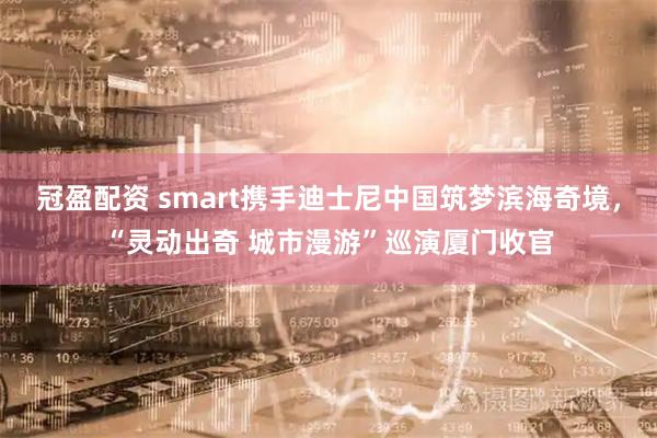 冠盈配资 smart携手迪士尼中国筑梦滨海奇境，“灵动出奇 城市漫游”巡演厦门收官