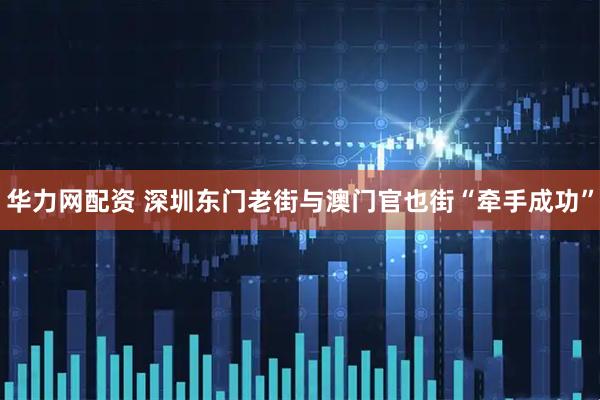 华力网配资 深圳东门老街与澳门官也街“牵手成功”