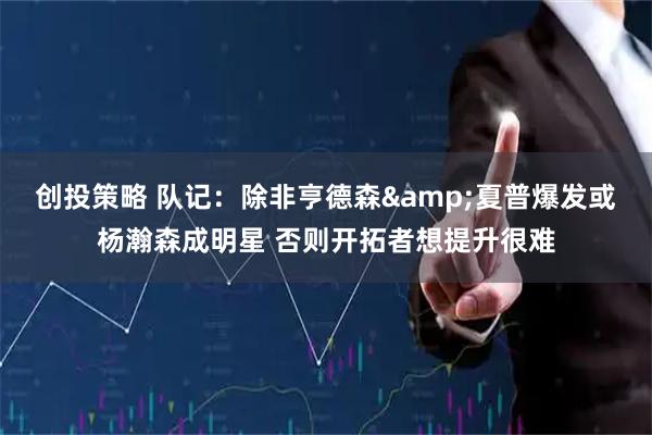 创投策略 队记：除非亨德森&夏普爆发或杨瀚森成明星 否则开拓者想提升很难