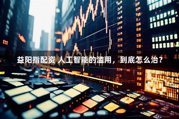 益阳指配资 人工智能的滥用，到底怎么治？