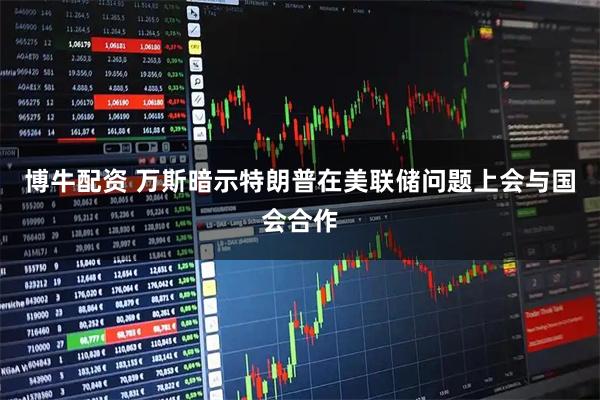 博牛配资 万斯暗示特朗普在美联储问题上会与国会合作