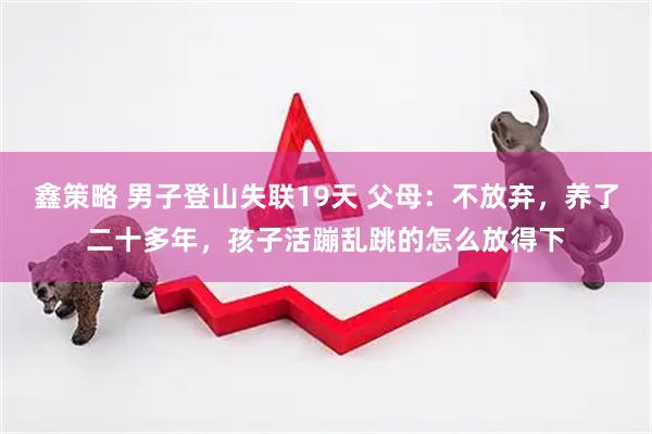 鑫策略 男子登山失联19天 父母：不放弃，养了二十多年，孩子活蹦乱跳的怎么放得下
