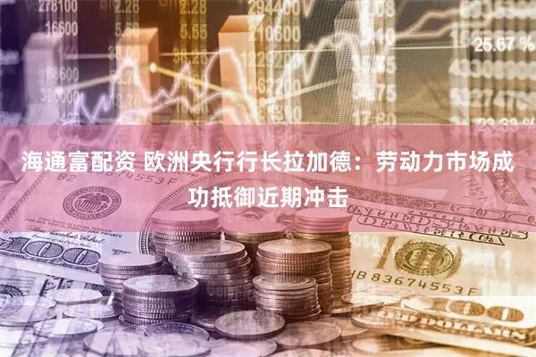 海通富配资 欧洲央行行长拉加德：劳动力市场成功抵御近期冲击