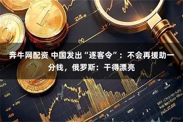 奔牛网配资 中国发出“逐客令”：不会再援助一分钱，俄罗斯：干得漂亮