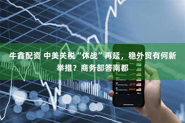 牛鑫配资 中美关税“休战”再延，稳外贸有何新举措？商务部答南都