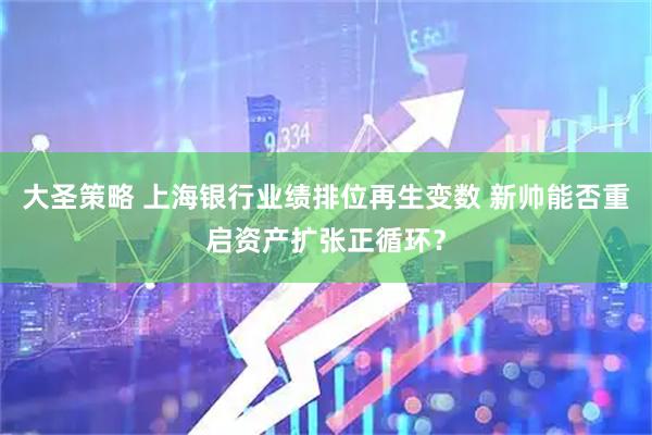 大圣策略 上海银行业绩排位再生变数 新帅能否重启资产扩张正循环？