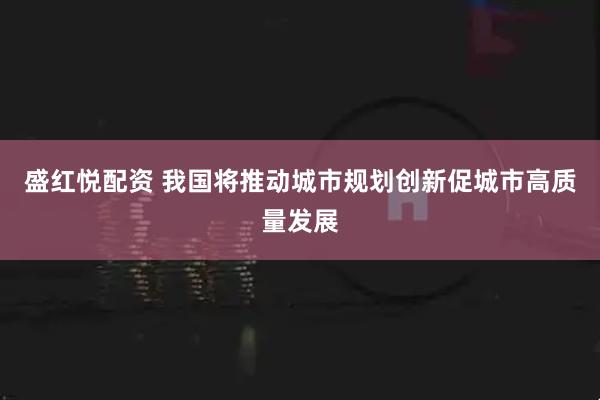 盛红悦配资 我国将推动城市规划创新促城市高质量发展
