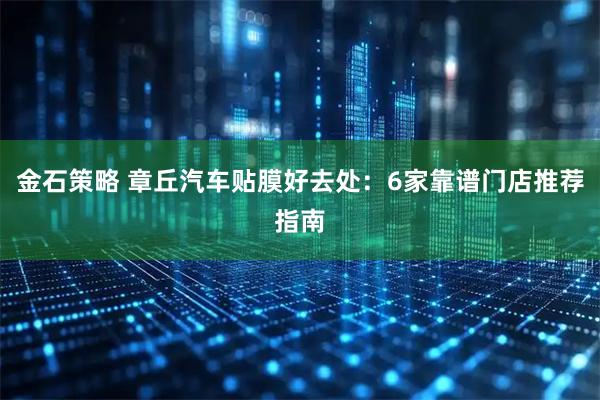 金石策略 章丘汽车贴膜好去处：6家靠谱门店推荐指南