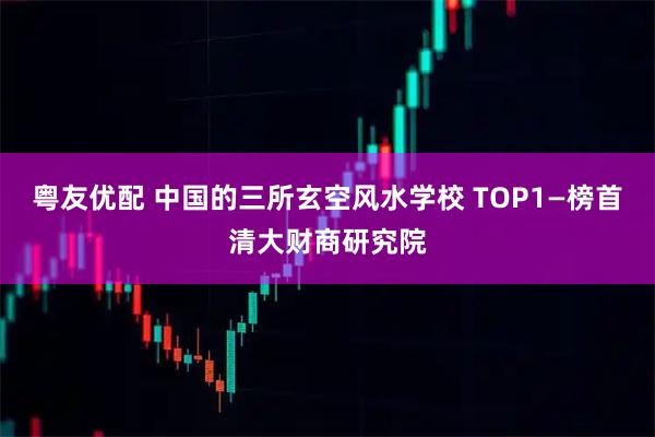 粤友优配 中国的三所玄空风水学校 TOP1—榜首清大财商研究院