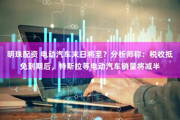 明珠配资 电动汽车末日将至？分析师称：税收抵免到期后，特斯拉等电动汽车销量将减半
