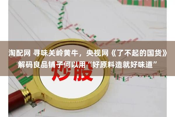 淘配网 寻味关岭黄牛，央视网《了不起的国货》解码良品铺子何以用“好原料造就好味道”