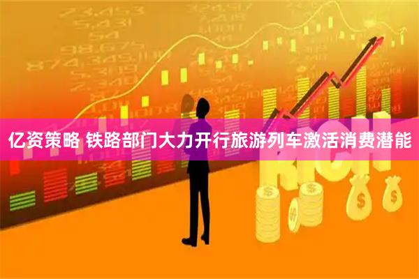 亿资策略 铁路部门大力开行旅游列车激活消费潜能