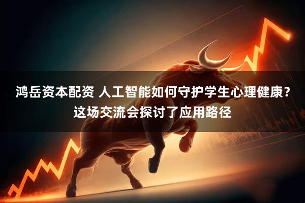 鸿岳资本配资 人工智能如何守护学生心理健康？这场交流会探讨了应用路径