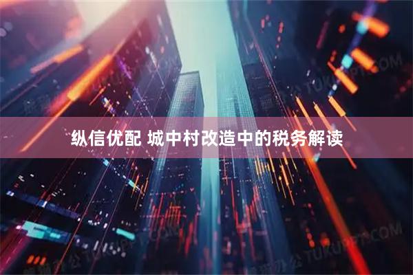 纵信优配 城中村改造中的税务解读