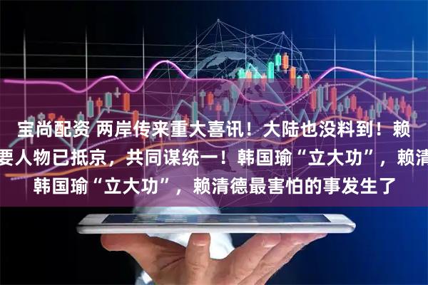 宝尚配资 两岸传来重大喜讯！大陆也没料到！赖清德突然被抛弃，重要人物已抵京，共同谋统一！韩国瑜“立大功”，赖清德最害怕的事发生了