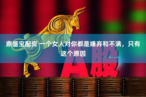 鼎盛宝配资 一个女人对你都是嫌弃和不满，只有这个原因